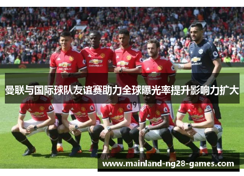 曼联与国际球队友谊赛助力全球曝光率提升影响力扩大