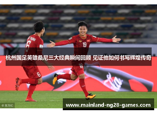 杭州国足英雄桑尼三大经典瞬间回顾 见证他如何书写辉煌传奇