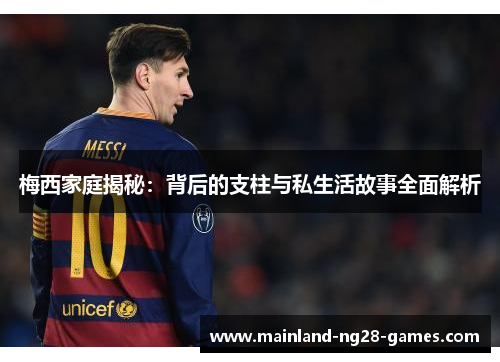 梅西家庭揭秘：背后的支柱与私生活故事全面解析